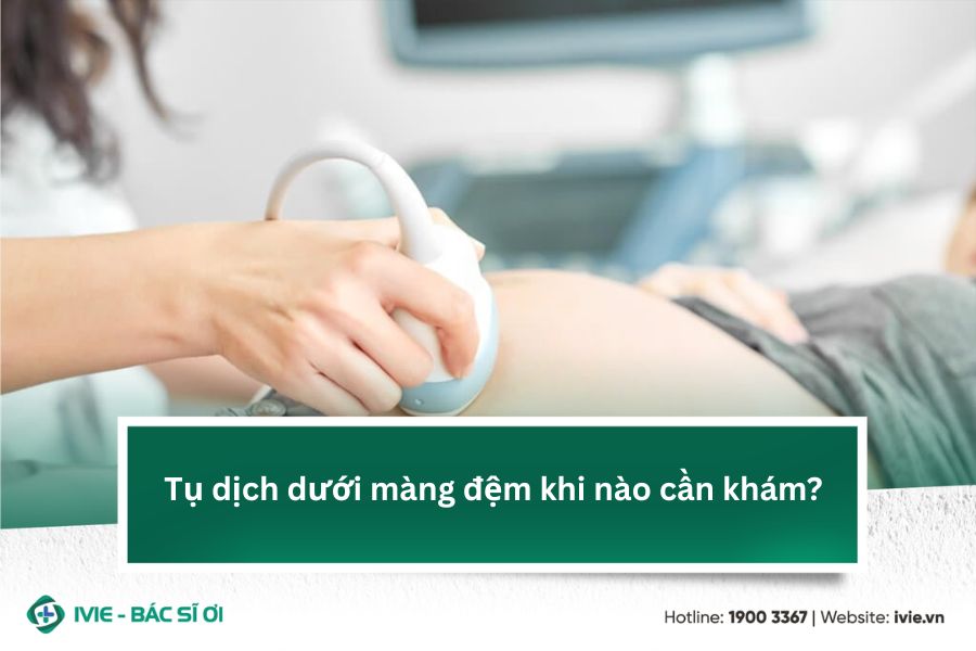 Tụ dịch dưới màng đệm khi nào cần khám?