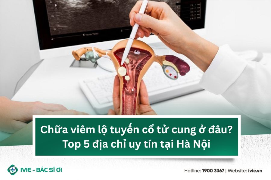 Chữa viêm lộ tuyến cổ tử cung ở đâu? Top 5 địa chỉ uy tín...